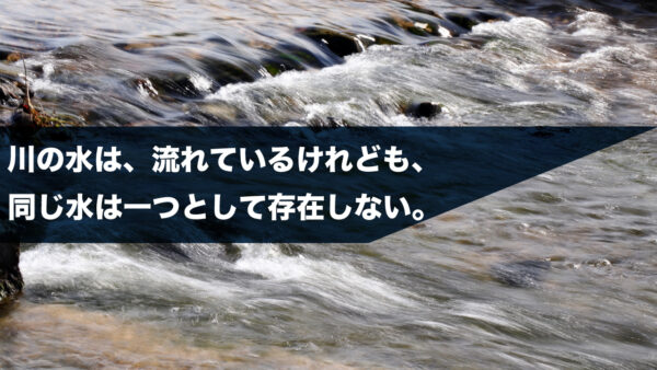 川の水は、流れているけれども、同じ水は一つとして存在しない。